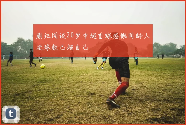蒯纪闻谈20岁中超首球感慨同龄人进球数已超自己