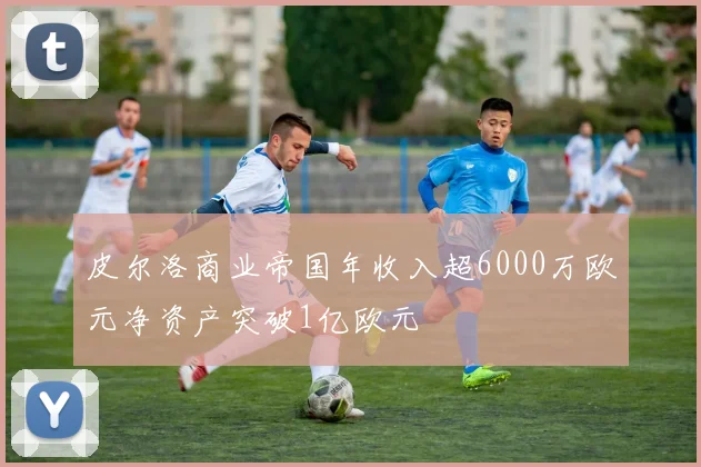 皮尔洛商业帝国年收入超6000万欧元净资产突破1亿欧元